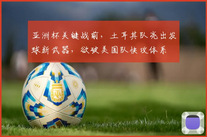 亚洲杯关键战前，土耳其队亮出发球新武器，欲破美国队快攻体系