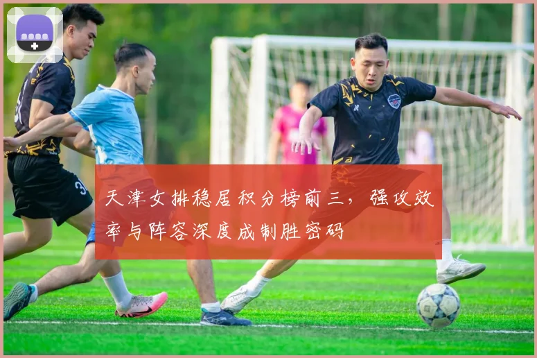 天津女排稳居积分榜前三，强攻效率与阵容深度成制胜密码