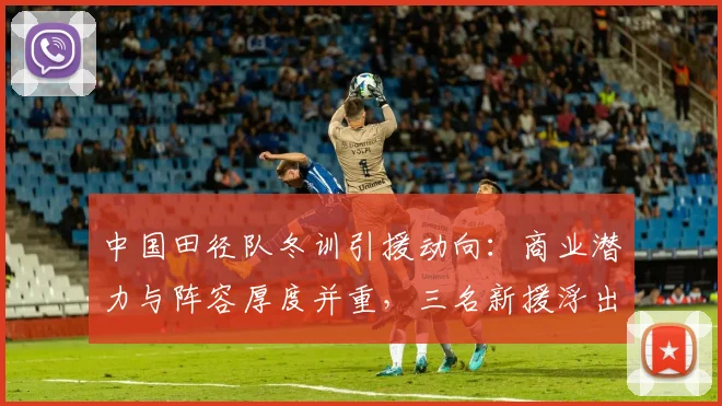 中国田径队冬训引援动向：商业潜力与阵容厚度并重，三名新援浮出水面