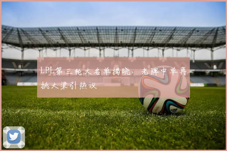 LPL第三轮大名单揭晓，老牌中单再挑大梁引热议