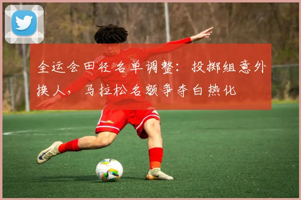 全运会田径名单调整：投掷组意外换人，马拉松名额争夺白热化