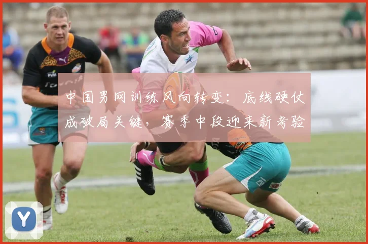 中国男网训练风向转变：底线硬仗成破局关键，赛季中段迎来新考验