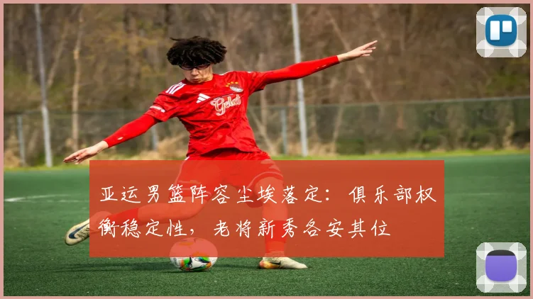 亚运男篮阵容尘埃落定：俱乐部权衡稳定性，老将新秀各安其位