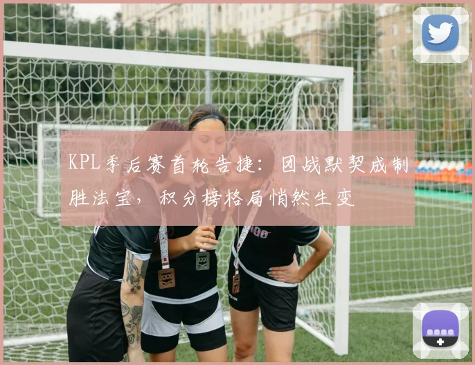 KPL季后赛首轮告捷：团战默契成制胜法宝，积分榜格局悄然生变