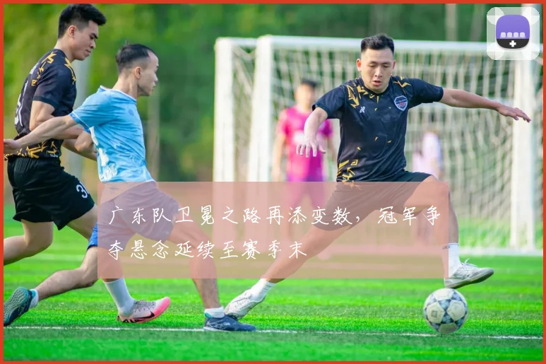 广东队卫冕之路再添变数，冠军争夺悬念延续至赛季末