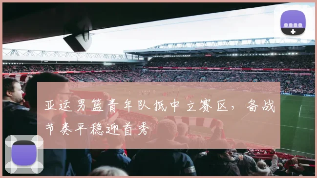 亚运男篮青年队抵中立赛区，备战节奏平稳迎首秀