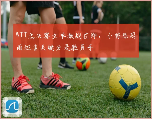 WTT总决赛女单激战在即，小将陈思雨坦言关键分是胜负手