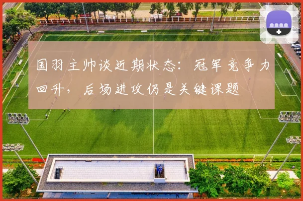 国羽主帅谈近期状态：冠军竞争力回升，后场进攻仍是关键课题