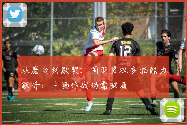 从磨合到默契：国羽男双多拍能力跃升，主场作战仍需破局