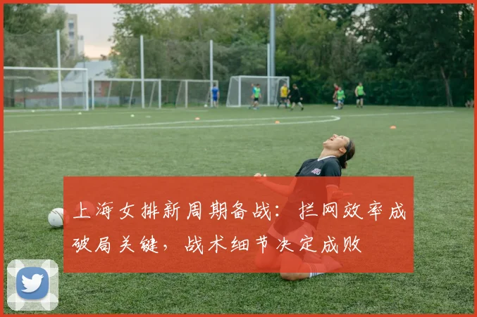 上海女排新周期备战：拦网效率成破局关键，战术细节决定成败