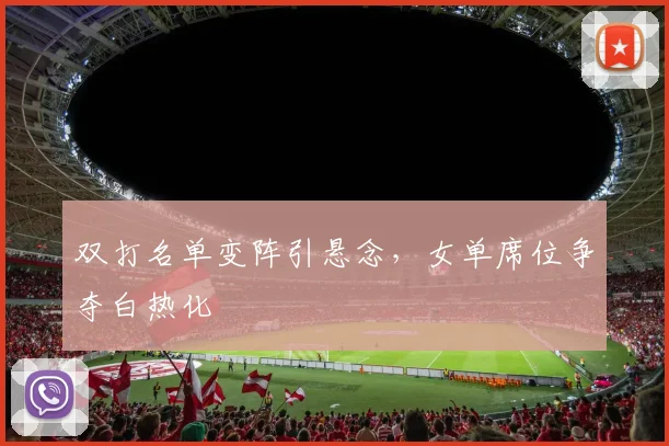 双打名单变阵引悬念，女单席位争夺白热化