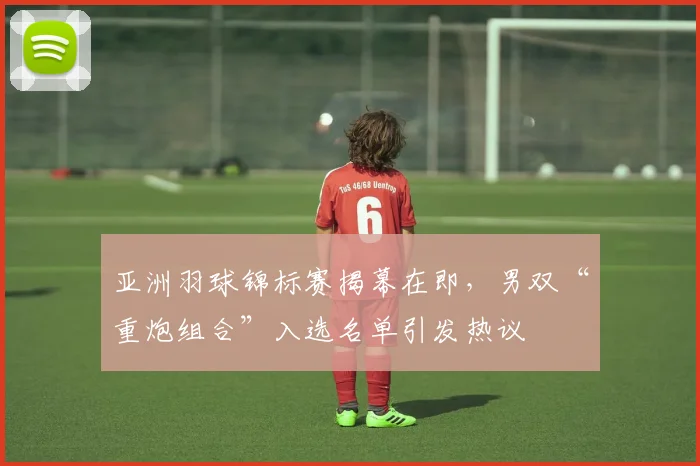 亚洲羽球锦标赛揭幕在即，男双“重炮组合”入选名单引发热议