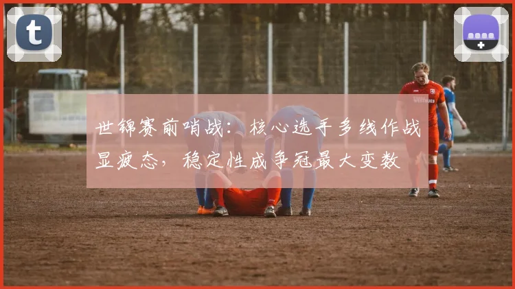 世锦赛前哨战：核心选手多线作战显疲态，稳定性成争冠最大变数