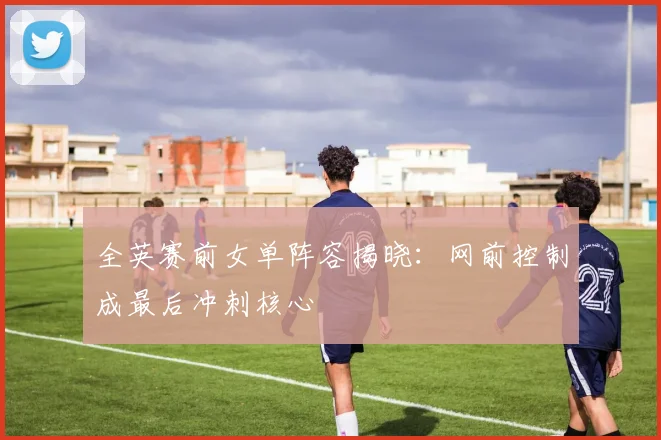 全英赛前女单阵容揭晓：网前控制成最后冲刺核心