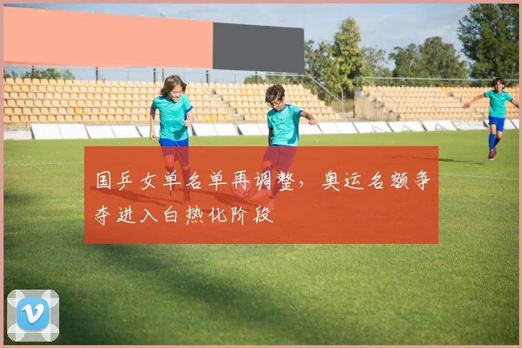 国乒女单名单再调整，奥运名额争夺进入白热化阶段