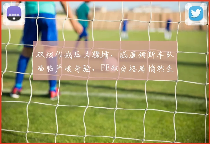 双线作战压力骤增，威廉姆斯车队面临严峻考验，FE积分格局悄然生变
