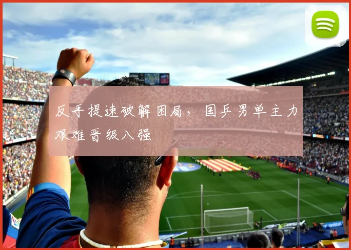 反手提速破解困局，国乒男单主力艰难晋级八强