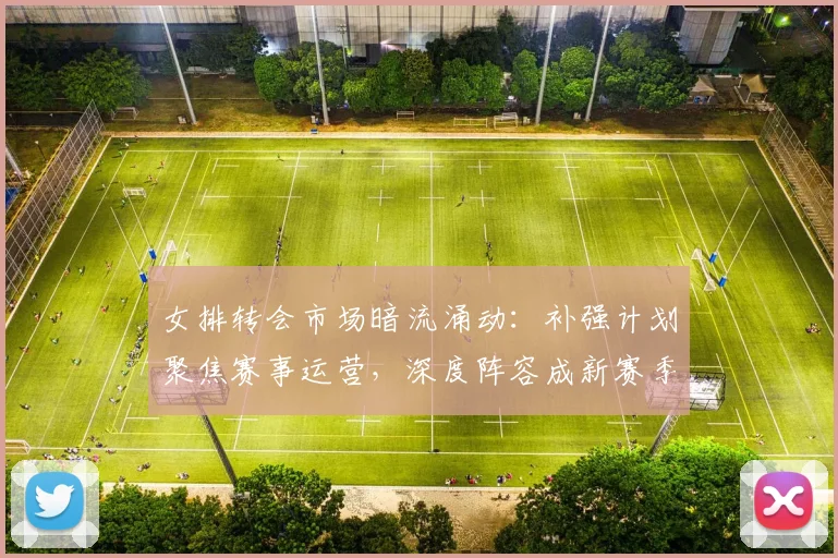 女排转会市场暗流涌动：补强计划聚焦赛事运营，深度阵容成新赛季关键