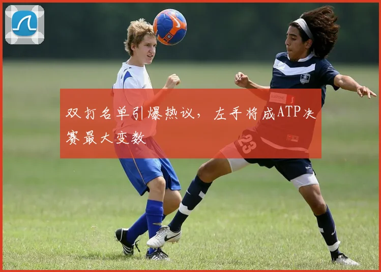 双打名单引爆热议，左手将成ATP决赛最大变数