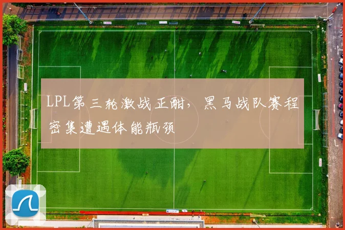 LPL第三轮激战正酣，黑马战队赛程密集遭遇体能瓶颈