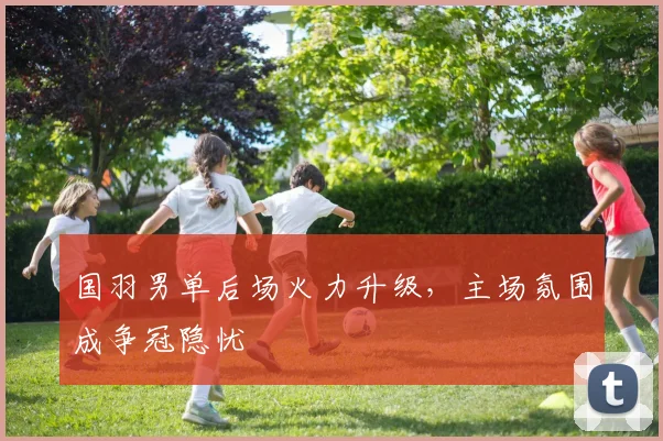 国羽男单后场火力升级，主场氛围成争冠隐忧