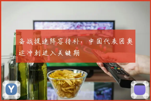 备战提速阵容待补，中国代表团奥运冲刺进入关键期