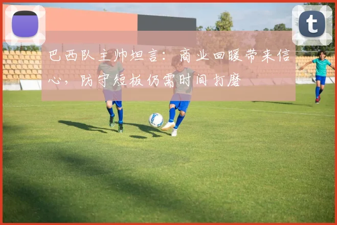 巴西队主帅坦言：商业回暖带来信心，防守短板仍需时间打磨