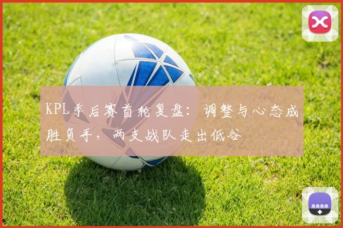 KPL季后赛首轮复盘：调整与心态成胜负手，两支战队走出低谷
