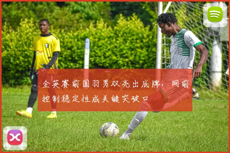 全英赛前国羽男双亮出底牌，网前控制稳定性成关键突破口
