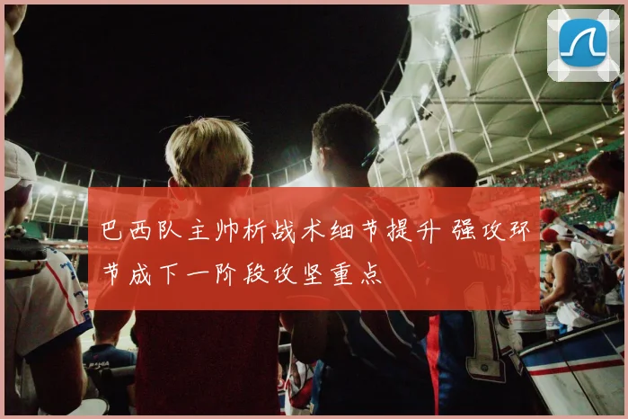 巴西队主帅析战术细节提升 强攻环节成下一阶段攻坚重点