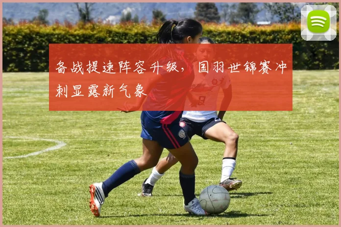 备战提速阵容升级，国羽世锦赛冲刺显露新气象