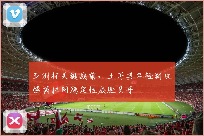 亚洲杯关键战前，土耳其年轻副攻强调拦网稳定性成胜负手