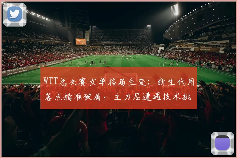 WTT总决赛女单格局生变：新生代用落点精准破局，主力层遭遇技术挑战