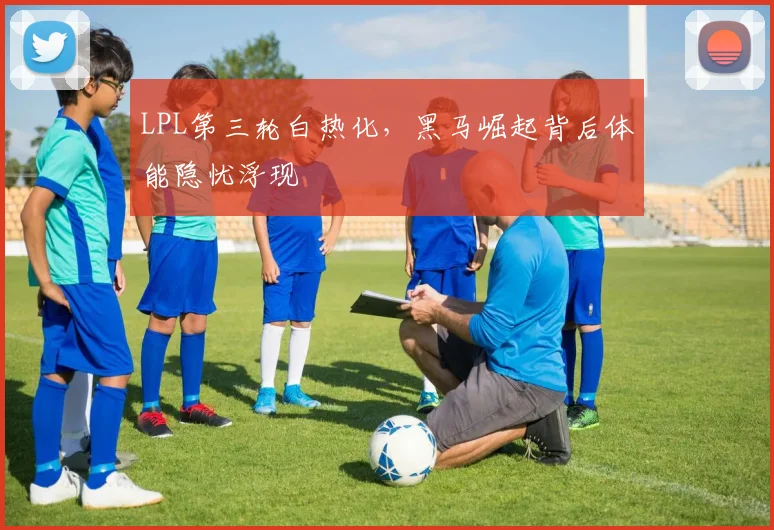 LPL第三轮白热化，黑马崛起背后体能隐忧浮现