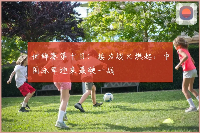 世锦赛第十日：接力战火燃起，中国泳军迎来最硬一战