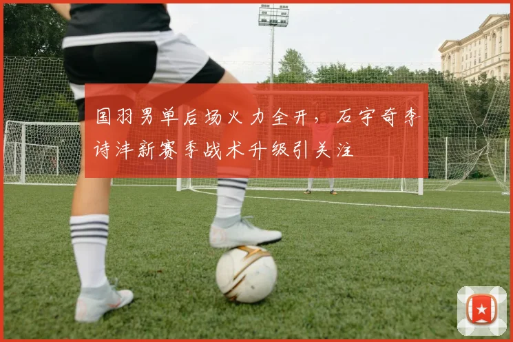 国羽男单后场火力全开，石宇奇李诗沣新赛季战术升级引关注