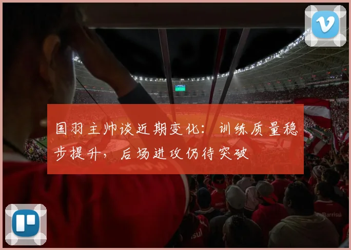 国羽主帅谈近期变化：训练质量稳步提升，后场进攻仍待突破