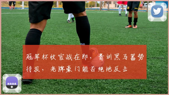 冠军杯收官战在即，青训黑马蓄势待发，老牌豪门能否绝地反击