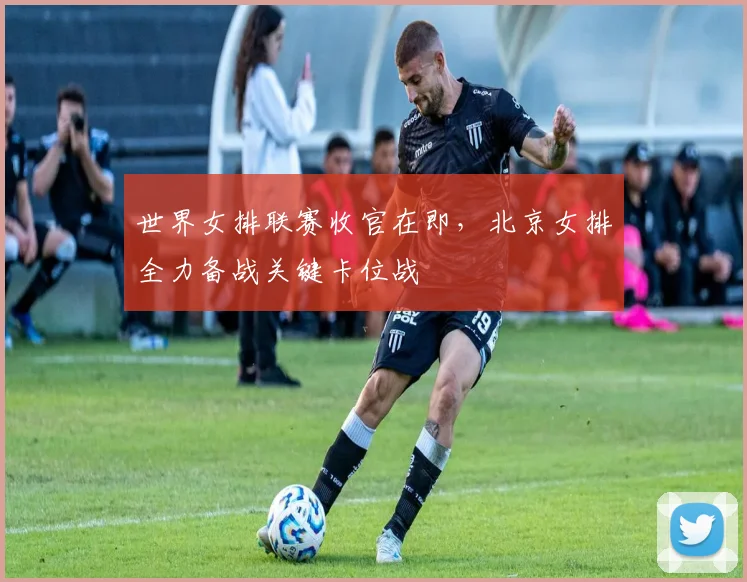 世界女排联赛收官在即，北京女排全力备战关键卡位战