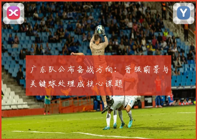 广东队公布备战方向：晋级前景与关键球处理成核心课题