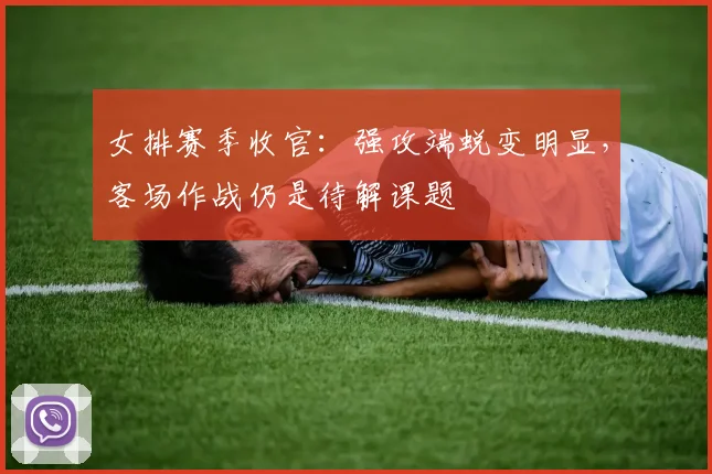 女排赛季收官：强攻端蜕变明显，客场作战仍是待解课题