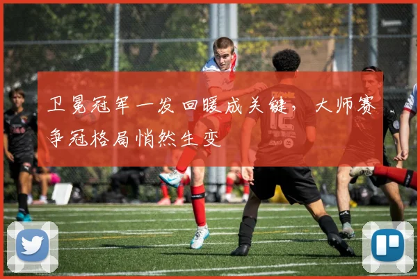 卫冕冠军一发回暖成关键，大师赛争冠格局悄然生变