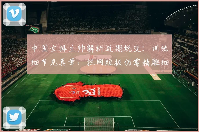 中国女排主帅解析近期蜕变：训练细节见真章，拦网短板仍需精雕细琢