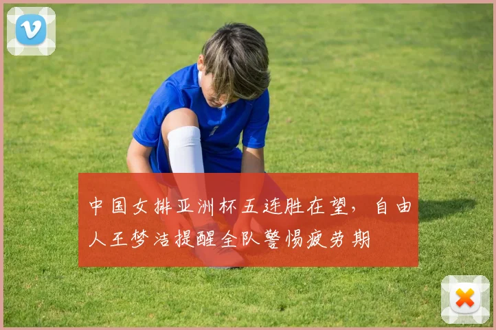 中国女排亚洲杯五连胜在望，自由人王梦洁提醒全队警惕疲劳期