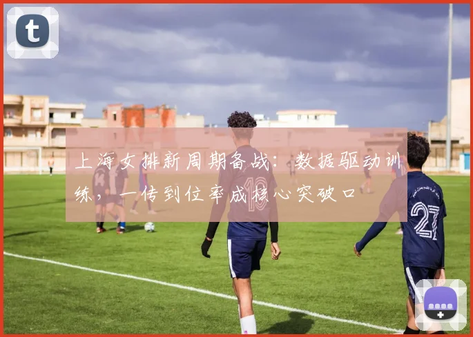 上海女排新周期备战：数据驱动训练，一传到位率成核心突破口