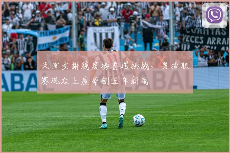 天津女排稳居榜首遇挑战，男排联赛观众上座率创五年新高