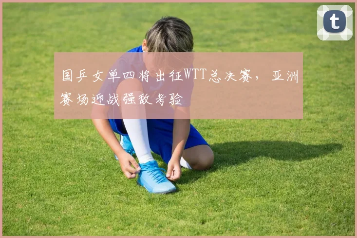 国乒女单四将出征WTT总决赛，亚洲赛场迎战强敌考验