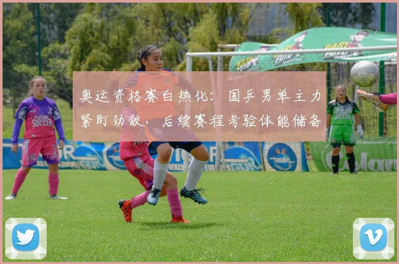 奥运资格赛白热化：国乒男单主力紧盯劲敌，后续赛程考验体能储备