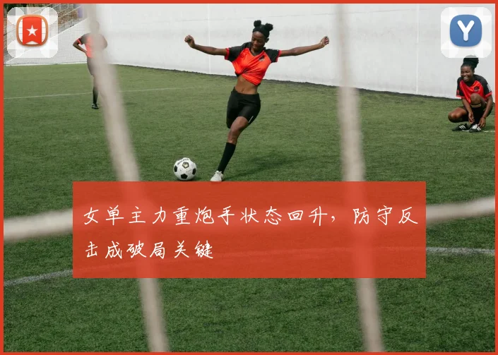女单主力重炮手状态回升，防守反击成破局关键