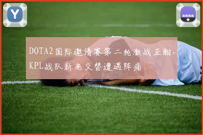 DOTA2国际邀请赛第二轮激战正酣，KPL战队新老交替遭遇阵痛